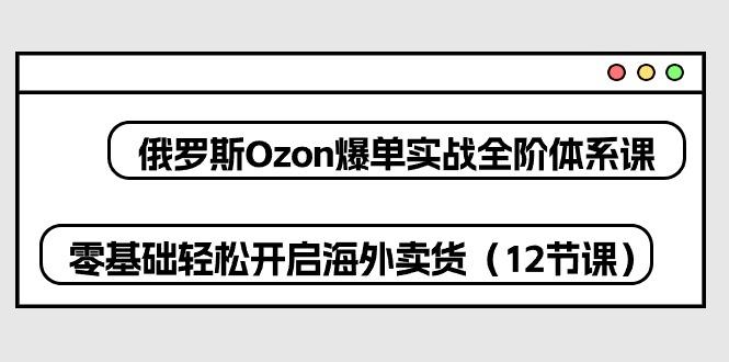 俄罗斯 Ozon-爆单实战全阶体系课，零基础轻松开启海外卖货(12节课