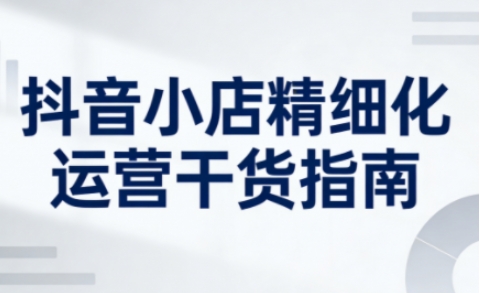 抖音小店精细化运营干货指南新版，助力商家系统提升店铺运营能力(更新26年6月)