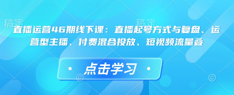 直播运营46期线下课:直播起号方式与复盘、运营型主播、付费混合投放、短视频流量叠