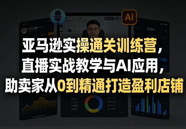 亚马逊实操通关训练营，直播实战教学与AI应用，助卖家从0到精通打造盈利店铺(更新5月8日)