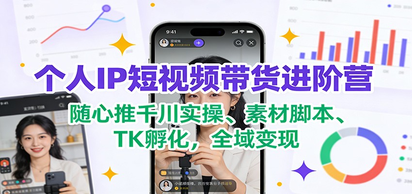 个人IP短视频带货进阶营：随心推千川实操、素材脚本、TK孵化，全域变现