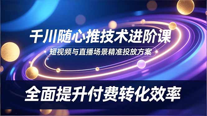 千川随心推技术进阶课，短视频与直播场景精准投放方案，全面提升付费转化效率