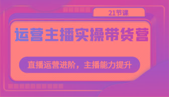 运营主播实操带货营：直播运营进阶，主播能力提升(21节课)